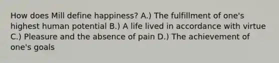 How does Mill define happiness? A.) The fulfillment of one's highest human potential B.) A life lived in accordance with virtue C.) Pleasure and the absence of pain D.) The achievement of one's goals