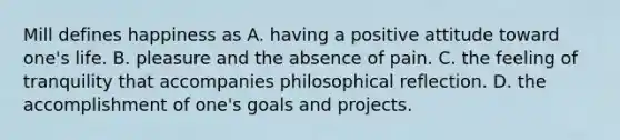 Mill defines happiness as A. having a positive attitude toward one's life. B. pleasure and the absence of pain. C. the feeling of tranquility that accompanies philosophical reflection. D. the accomplishment of one's goals and projects.