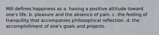 Mill defines happiness as a. having a positive attitude toward one's life. b. pleasure and the absence of pain. c. the feeling of tranquility that accompanies philosophical reflection. d. the accomplishment of one's goals and projects.