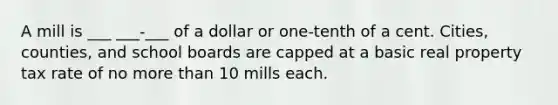 A mill is ___ ___-___ of a dollar or one-tenth of a cent. Cities, counties, and school boards are capped at a basic real property tax rate of no more than 10 mills each.