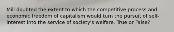 Mill doubted the extent to which the competitive process and economic freedom of capitalism would turn the pursuit of self-interest into the service of society's welfare. True or False?