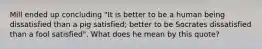 Mill ended up concluding "It is better to be a human being dissatisfied than a pig satisfied; better to be Socrates dissatisfied than a fool satisfied". What does he mean by this quote?