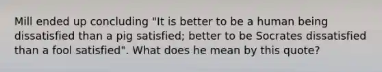 Mill ended up concluding "It is better to be a human being dissatisfied than a pig satisfied; better to be Socrates dissatisfied than a fool satisfied". What does he mean by this quote?