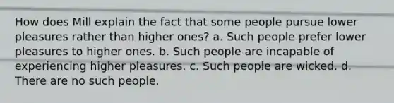 How does Mill explain the fact that some people pursue lower pleasures rather than higher ones? a. Such people prefer lower pleasures to higher ones. b. Such people are incapable of experiencing higher pleasures. c. Such people are wicked. d. There are no such people.