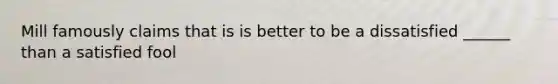 Mill famously claims that is is better to be a dissatisfied ______ than a satisfied fool