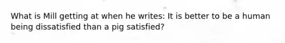 What is Mill getting at when he writes: It is better to be a human being dissatisfied than a pig satisfied?