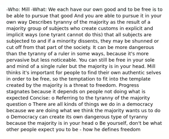 -Who: Mill -What: We each have our own good and to be free is to be able to pursue that good And you are able to pursue it in your own way Describes tyranny of the majority as the result of a majority group of subjects who create customs in explicit and implicit ways (one tyrant cannot do this) that all subjects are subjected to and if a minority dissents, they may be shunned or cut off from that part of the society. It can be more dangerous than the tyranny of a ruler in some ways, because it's more pervasive but less noticeable. You can still be free in your sole and mind of a single ruler but the majority is in your head. Mill thinks it's important for people to find their own authentic selves in order to be free, so the temptation to fit into the template created by the majority is a threat to freedom. Progress stagnates because it depends on people not doing what is expected Concise: o Referring to the tyranny of the majority question o There are all kinds of things we do in a democracy because we are doing what we think the majority wants us to do o Democracy can create its own dangerous type of tyranny because the majority is in your head o Be yourself, don't be what other people expect you to be - how he defines freedom