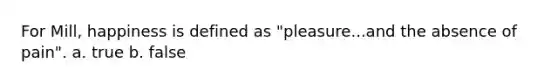 For Mill, happiness is defined as "pleasure...and the absence of pain". a. true b. false
