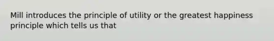 Mill introduces the principle of utility or the greatest happiness principle which tells us that