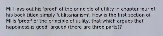 Mill lays out his 'proof' of the principle of utility in chapter four of his book titled simply 'utilitarianism'. How is the first section of Mills 'proof' of the principle of utility, that which argues that happiness is good, argued (there are three parts)?