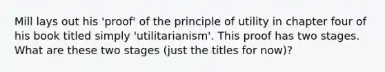 Mill lays out his 'proof' of the principle of utility in chapter four of his book titled simply 'utilitarianism'. This proof has two stages. What are these two stages (just the titles for now)?