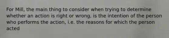 For Mill, the main thing to consider when trying to determine whether an action is right or wrong, is the intention of the person who performs the action, i.e. the reasons for which the person acted