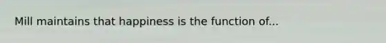 Mill maintains that happiness is the function of...