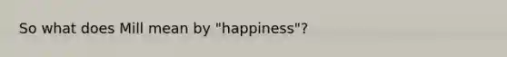 So what does Mill mean by "happiness"?