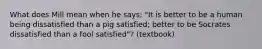 What does Mill mean when he says: "It is better to be a human being dissatisfied than a pig satisfied; better to be Socrates dissatisfied than a fool satisfied"? (textbook)