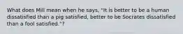 What does Mill mean when he says, "It is better to be a human dissatisfied than a pig satisfied, better to be Socrates dissatisfied than a fool satisfied."?