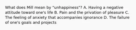 What does Mill mean by "unhappiness"? A. Having a negative attitude toward one's life B. Pain and the privation of pleasure C. The feeling of anxiety that accompanies ignorance D. The failure of one's goals and projects