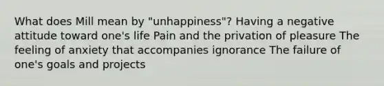 What does Mill mean by "unhappiness"? Having a negative attitude toward one's life Pain and the privation of pleasure The feeling of anxiety that accompanies ignorance The failure of one's goals and projects