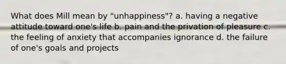 What does Mill mean by "unhappiness"? a. having a negative attitude toward one's life b. pain and the privation of pleasure c. the feeling of anxiety that accompanies ignorance d. the failure of one's goals and projects