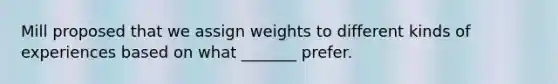 Mill proposed that we assign weights to different kinds of experiences based on what _______ prefer.