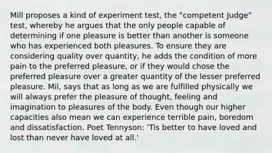 Mill proposes a kind of experiment test, the "competent Judge" test, whereby he argues that the only people capable of determining if one pleasure is better than another is someone who has experienced both pleasures. To ensure they are considering quality over quantity, he adds the condition of more pain to the preferred pleasure, or if they would chose the preferred pleasure over a greater quantity of the lesser preferred pleasure. Mil, says that as long as we are fulfilled physically we will always prefer the pleasure of thought, feeling and imagination to pleasures of the body. Even though our higher capacities also mean we can experience terrible pain, boredom and dissatisfaction. Poet Tennyson: 'Tis better to have loved and lost than never have loved at all.'