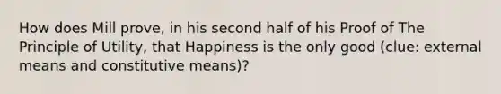 How does Mill prove, in his second half of his Proof of The Principle of Utility, that Happiness is the only good (clue: external means and constitutive means)?