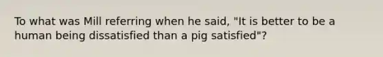 To what was Mill referring when he said, "It is better to be a human being dissatisfied than a pig satisfied"?