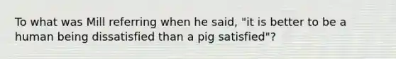 To what was Mill referring when he said, "it is better to be a human being dissatisfied than a pig satisfied"?