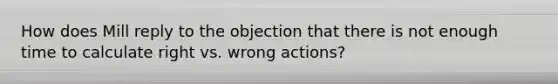 How does Mill reply to the objection that there is not enough time to calculate right vs. wrong actions?