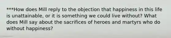 ***How does Mill reply to the objection that happiness in this life is unattainable, or it is something we could live without? What does Mill say about the sacrifices of heroes and martyrs who do without happiness?