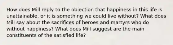 How does Mill reply to the objection that happiness in this life is unattainable, or it is something we could live without? What does Mill say about the sacrifices of heroes and martyrs who do without happiness? What does Mill suggest are the main constituents of the satisfied life?