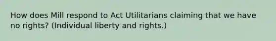 How does Mill respond to Act Utilitarians claiming that we have no rights? (Individual liberty and rights.)