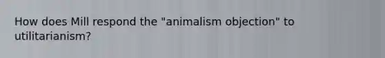 How does Mill respond the "animalism objection" to utilitarianism?