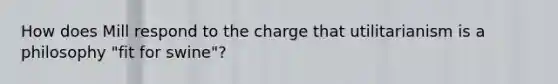 How does Mill respond to the charge that utilitarianism is a philosophy "fit for swine"?