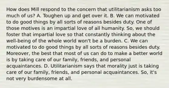 How does Mill respond to the concern that utilitarianism asks too much of us? A. Toughen up and get over it. B. We can motivated to do good things by all sorts of reasons besides duty. One of those motives is an impartial love of all humanity. So, we should foster that impartial love so that constantly thinking about the well-being of the whole world won't be a burden. C. We can motivated to do good things by all sorts of reasons besides duty. Moreover, the best that most of us can do to make a better world is by taking care of our family, friends, and personal acquaintances. D. Utilitarianism says that morality just is taking care of our family, friends, and personal acquaintances. So, it's not very burdensome at all.