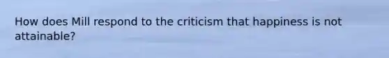 How does Mill respond to the criticism that happiness is not attainable?