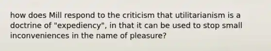 how does Mill respond to the criticism that utilitarianism is a doctrine of "expediency", in that it can be used to stop small inconveniences in the name of pleasure?