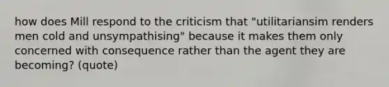 how does Mill respond to the criticism that "utilitariansim renders men cold and unsympathising" because it makes them only concerned with consequence rather than the agent they are becoming? (quote)