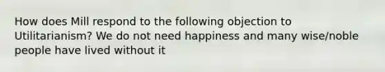 How does Mill respond to the following objection to Utilitarianism? We do not need happiness and many wise/noble people have lived without it