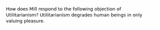 How does Mill respond to the following objection of Utilitarianism? Utilitarianism degrades human beings in only valuing pleasure.