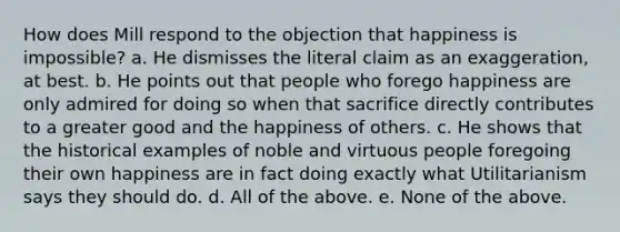 How does Mill respond to the objection that happiness is impossible? a. He dismisses the literal claim as an exaggeration, at best. b. He points out that people who forego happiness are only admired for doing so when that sacrifice directly contributes to a greater good and the happiness of others. c. He shows that the historical examples of noble and virtuous people foregoing their own happiness are in fact doing exactly what Utilitarianism says they should do. d. All of the above. e. None of the above.