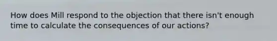 How does Mill respond to the objection that there isn't enough time to calculate the consequences of our actions?