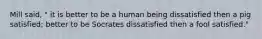Mill said, " it is better to be a human being dissatisfied then a pig satisfied; better to be Socrates dissatisfied then a fool satisfied."