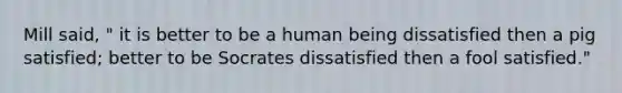 Mill said, " it is better to be a human being dissatisfied then a pig satisfied; better to be Socrates dissatisfied then a fool satisfied."