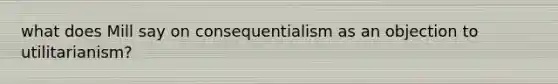 what does Mill say on consequentialism as an objection to utilitarianism?