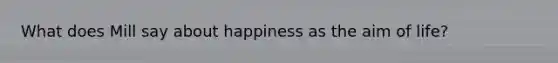 What does Mill say about happiness as the aim of life?