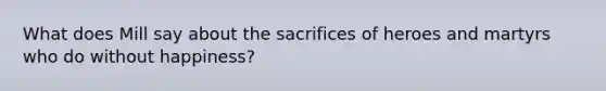 What does Mill say about the sacrifices of heroes and martyrs who do without happiness?