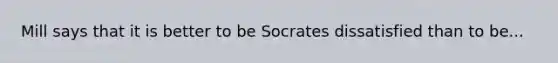 Mill says that it is better to be Socrates dissatisfied than to be...