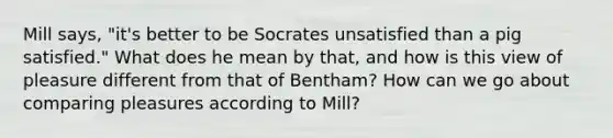 Mill says, "it's better to be Socrates unsatisfied than a pig satisfied." What does he mean by that, and how is this view of pleasure different from that of Bentham? How can we go about comparing pleasures according to Mill?