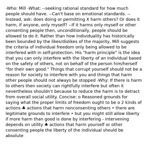 -Who: Mill -What: --seeking rational standard for how much people should have. --Can't base on emotional standards. --Instead, ask: does doing or permitting X harm others? Or does it harm, if anyone, only myself? --If it harms only myself or other consenting people then, unconditionally, people should be allowed to do it. Rather than how individuality has historically been bounded by the likes/dislikes of the majority, Mill suggests the criteria of individual freedom only being allowed to be interfered with in self-protection. His "harm principle" is the idea that you can only interfere with the liberty of an individual based on the safety of others, not on behalf of the person him/herself "for their own good." Things that corrupt yourself should not be a reason for society to interfere with you and things that harm other people should not always be stopped -Why: If there is harm to others then society can rightfully interfere but often it nevertheless shouldn't because to reduce the harm is to detract from overall social utility. Concise: o Reasoned grounds for saying what the proper limits of freedom ought to be o 2 kinds of actions ♣ actions that harm nonconsenting others • there are legitimate grounds to interfere • but you might still allow liberty if more harm than good is done by interfering - intervening depends on utility ♣ actions that harm yourself or other consenting people the liberty of the individual should be absolute